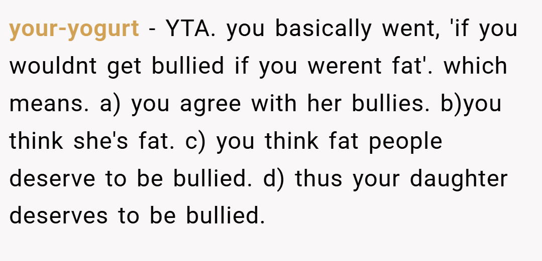 your-yogurt − YTA. you basically went, 'if you wouldnt get bullied if you werent fat'. which means. a) you agree with her bullies. b)you think she's fat. c) you think fat people deserve to be bullied. d) thus your daughter deserves to be bullied.