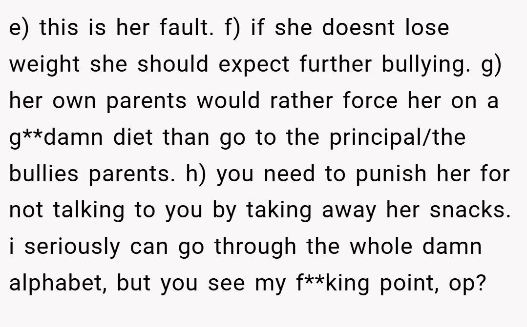 e) this is her fault. f) if she doesnt lose weight she should expect further bullying. g) her own parents would rather force her on a g**damn diet than go to the principal/the bullies parents. h) you need to punish her for not talking to you by taking away her snacks. i seriously can go through the whole damn alphabet, but you see my f**king point, op?