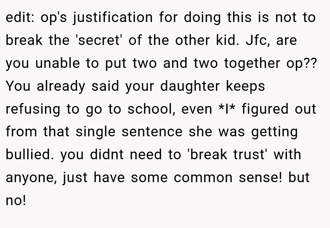 edit: op's justification for doing this is not to break the 'secret' of the other kid. Jfc, are you unable to put two and two together op?? You already said your daughter keeps refusing to go to school, even *I* figured out from that single sentence she was getting bullied. you didnt need to 'break trust' with anyone, just have some common sense! but no!