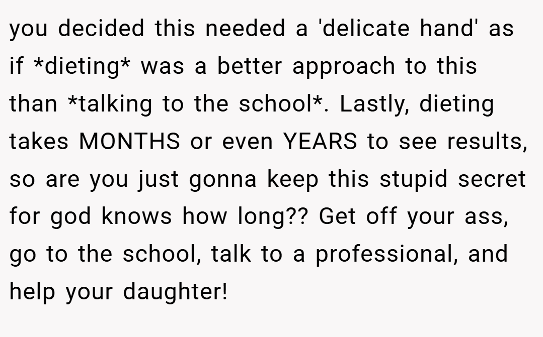 you decided this needed a 'delicate hand' as if *dieting* was a better approach to this than *talking to the school*. Lastly, dieting takes MONTHS or even YEARS to see results, so are you just gonna keep this stupid secret for god knows how long?? Get off your ass, go to the school, talk to a professional, and help your daughter!