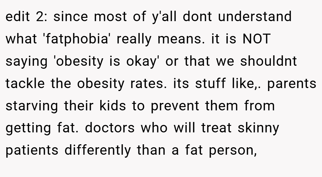 edit 2: since most of y'all dont understand what 'fatphobia' really means. it is NOT saying 'obesity is okay' or that we shouldnt tackle the obesity rates. its stuff like,. parents starving their kids to prevent them from getting fat. doctors who will treat skinny patients differently than a fat person,