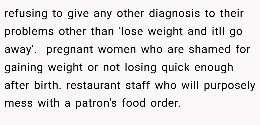 refusing to give any other diagnosis to their problems other than 'lose weight and itll go away'.  pregnant women who are shamed for gaining weight or not losing quick enough after birth. restaurant staff who will purposely mess with a patron's food order.