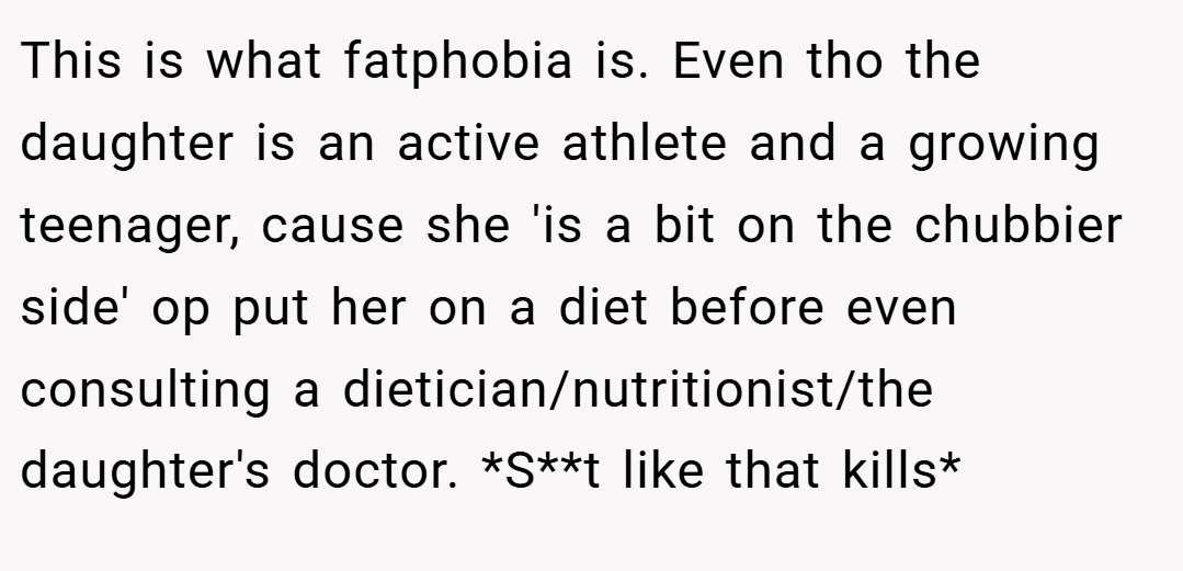 This is what fatphobia is. Even tho the daughter is an active athlete and a growing teenager, cause she 'is a bit on the chubbier side' op put her on a diet before even consulting a dietician/nutritionist/the daughter's doctor. *S**t like that kills*