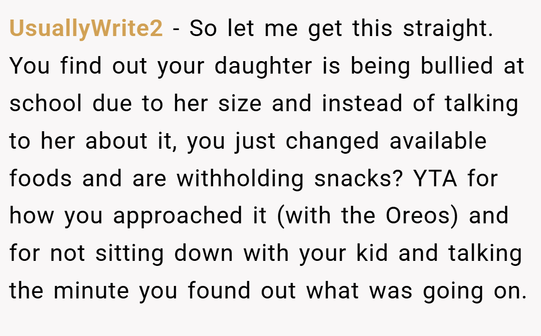 UsuallyWrite2 − So let me get this straight. You find out your daughter is being bullied at school due to her size and instead of talking to her about it, you just changed available foods and are withholding snacks? YTA for how you approached it (with the Oreos) and for not sitting down with your kid and talking the minute you found out what was going on.