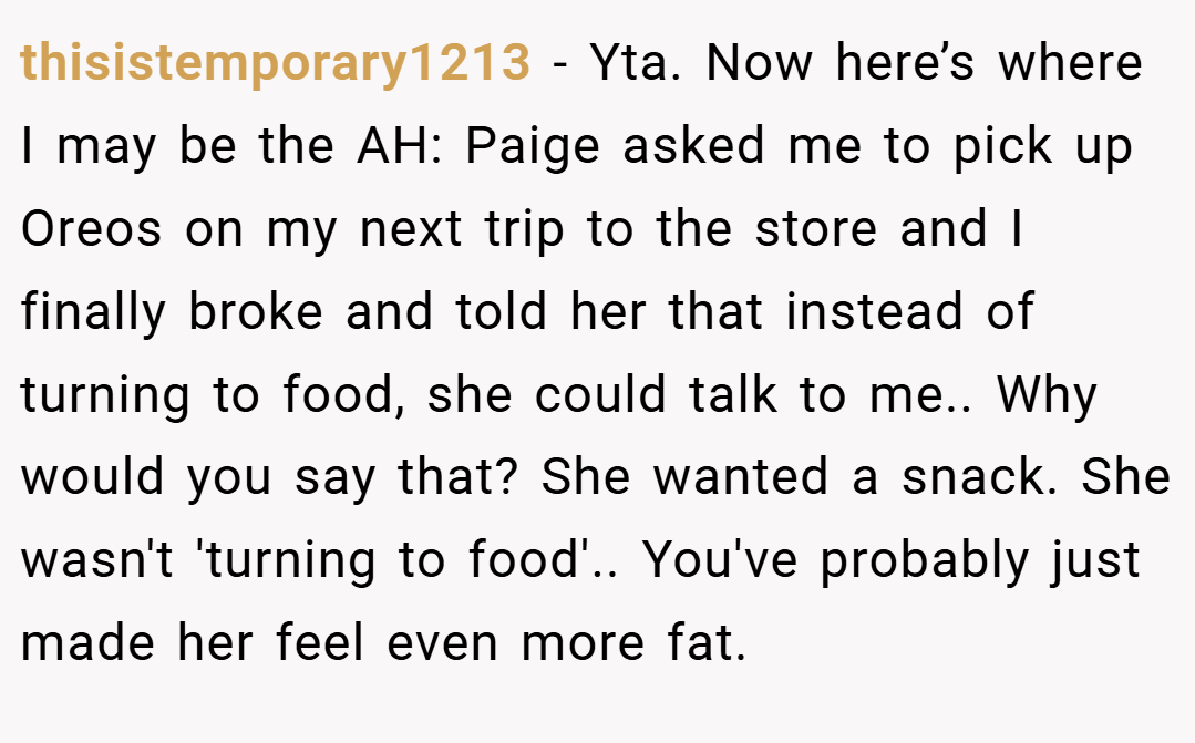 thisistemporary1213 − Yta. Now here’s where I may be the AH: Paige asked me to pick up Oreos on my next trip to the store and I finally broke and told her that instead of turning to food, she could talk to me.. Why would you say that? She wanted a snack. She wasn't 'turning to food'.. You've probably just made her feel even more fat.