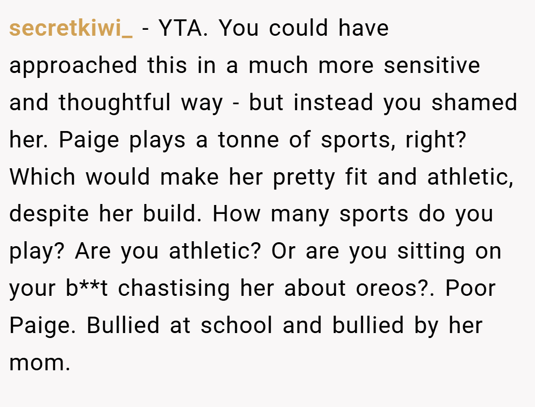 secretkiwi_ − YTA. You could have approached this in a much more sensitive and thoughtful way - but instead you shamed her. Paige plays a tonne of sports, right? Which would make her pretty fit and athletic, despite her build. How many sports do you play? Are you athletic? Or are you sitting on your b**t chastising her about oreos?. Poor Paige. Bullied at school and bullied by her mom.