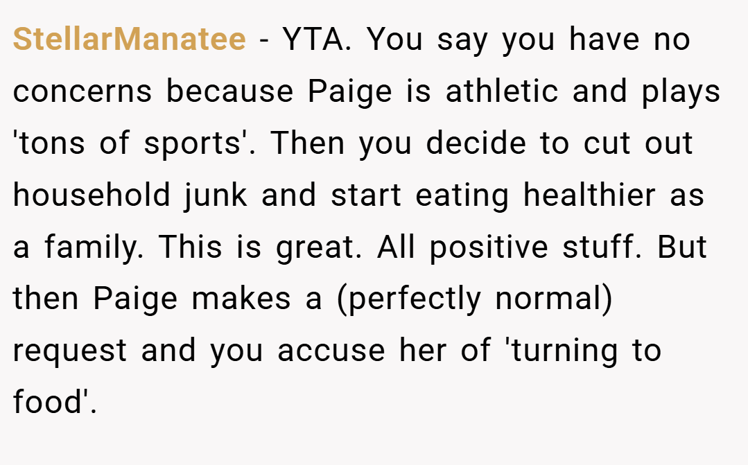 StellarManatee − YTA. You say you have no concerns because Paige is athletic and plays 'tons of sports'. Then you decide to cut out household junk and start eating healthier as a family. This is great. All positive stuff. But then Paige makes a (perfectly normal) request and you accuse her of 'turning to food'.