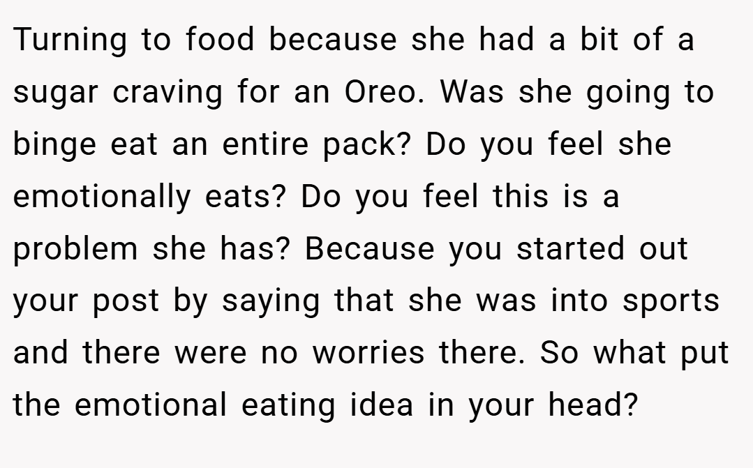 Turning to food because she had a bit of a sugar craving for an Oreo. Was she going to binge eat an entire pack? Do you feel she emotionally eats? Do you feel this is a problem she has? Because you started out your post by saying that she was into sports and there were no worries there. So what put the emotional eating idea in your head?