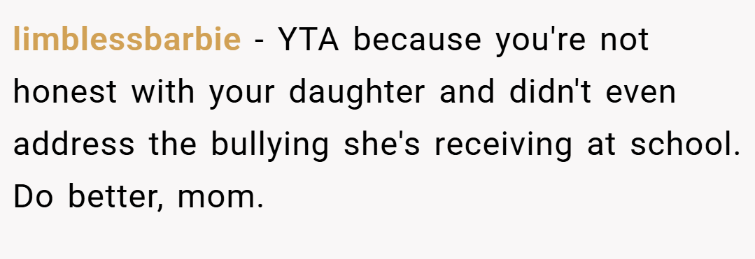 limblessbarbie − YTA because you're not honest with your daughter and didn't even address the bullying she's receiving at school. Do better, mom.