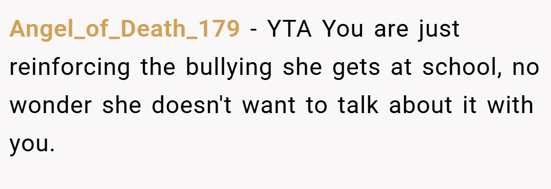 Angel_of_Death_179 − YTA You are just reinforcing the bullying she gets at school, no wonder she doesn't want to talk about it with you.
