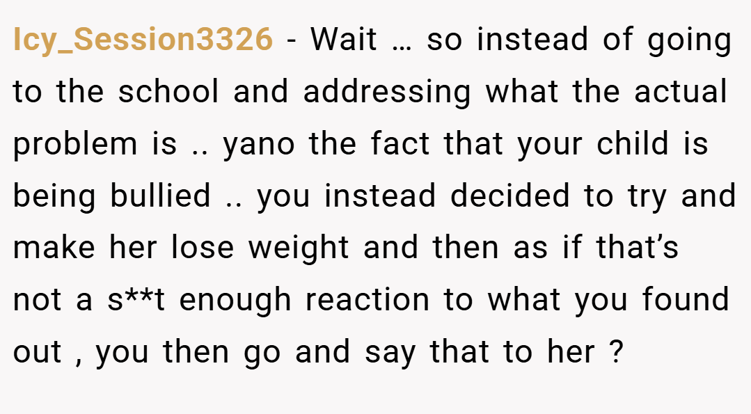 Icy_Session3326 − Wait … so instead of going to the school and addressing what the actual problem is .. yano the fact that your child is being bullied .. you instead decided to try and make her lose weight and then as if that’s not a s**t enough reaction to what you found out , you then go and say that to her ?
