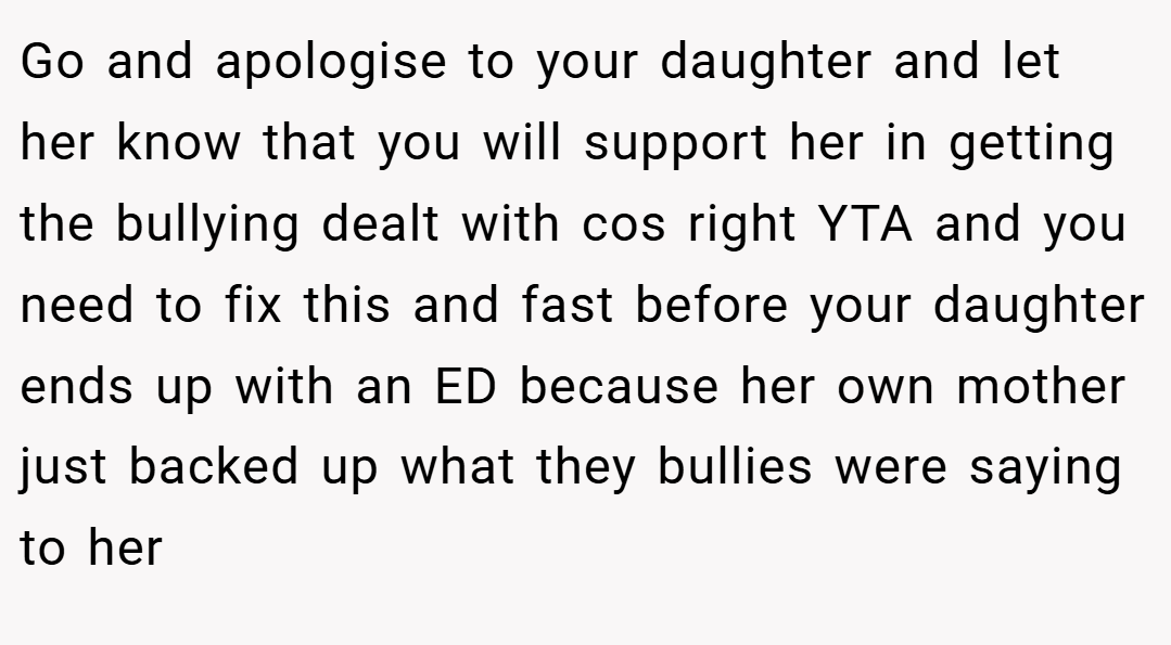 Go and apologise to your daughter and let her know that you will support her in getting the bullying dealt with cos right YTA and you need to fix this and fast before your daughter ends up with an ED because her own mother just backed up what they bullies were saying to her