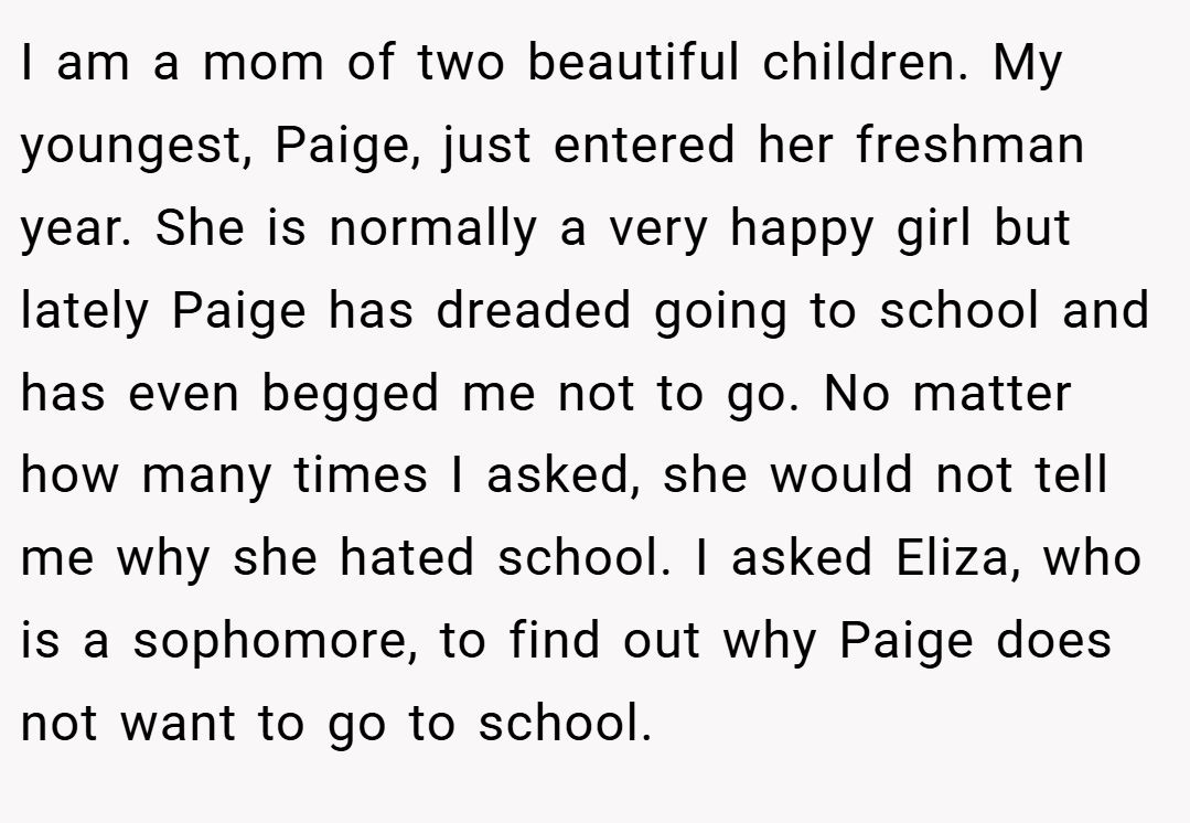 I am a mom of two beautiful children. My youngest, Paige, just entered her freshman year. She is normally a very happy girl but lately Paige has dreaded going to school and has even begged me not to go. No matter how many times I asked, she would not tell me why she hated school. I asked Eliza, who is a sophomore, to find out why Paige does not want to go to school.