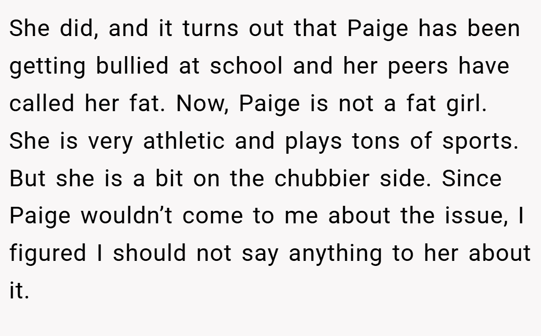 She did, and it turns out that Paige has been getting bullied at school and her peers have called her fat. Now, Paige is not a fat girl. She is very athletic and plays tons of sports. But she is a bit on the chubbier side. Since Paige wouldn’t come to me about the issue, I figured I should not say anything to her about it.