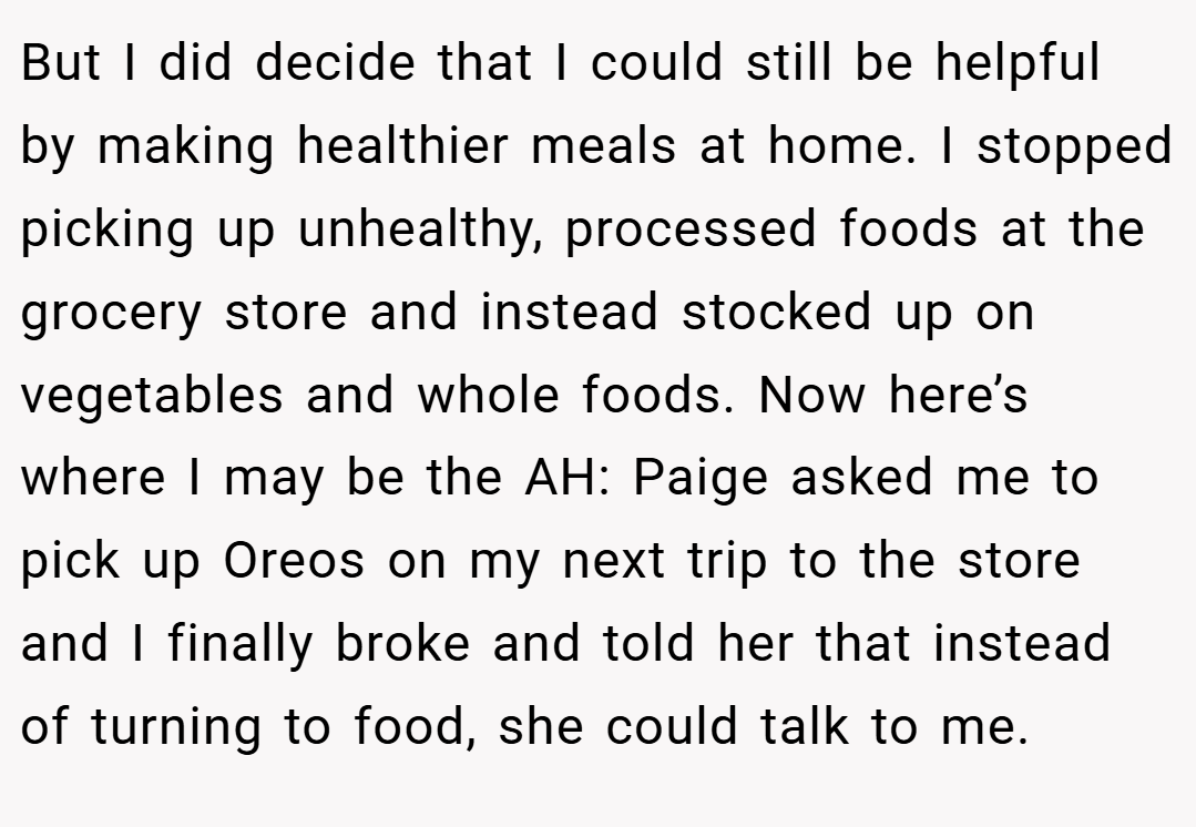 But I did decide that I could still be helpful by making healthier meals at home. I stopped picking up unhealthy, processed foods at the grocery store and instead stocked up on vegetables and whole foods. Now here’s where I may be the AH: Paige asked me to pick up Oreos on my next trip to the store and I finally broke and told her that instead of turning to food, she could talk to me.