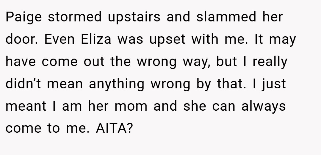 Paige stormed upstairs and slammed her door. Even Eliza was upset with me. It may have come out the wrong way, but I really didn’t mean anything wrong by that. I just meant I am her mom and she can always come to me. AITA?