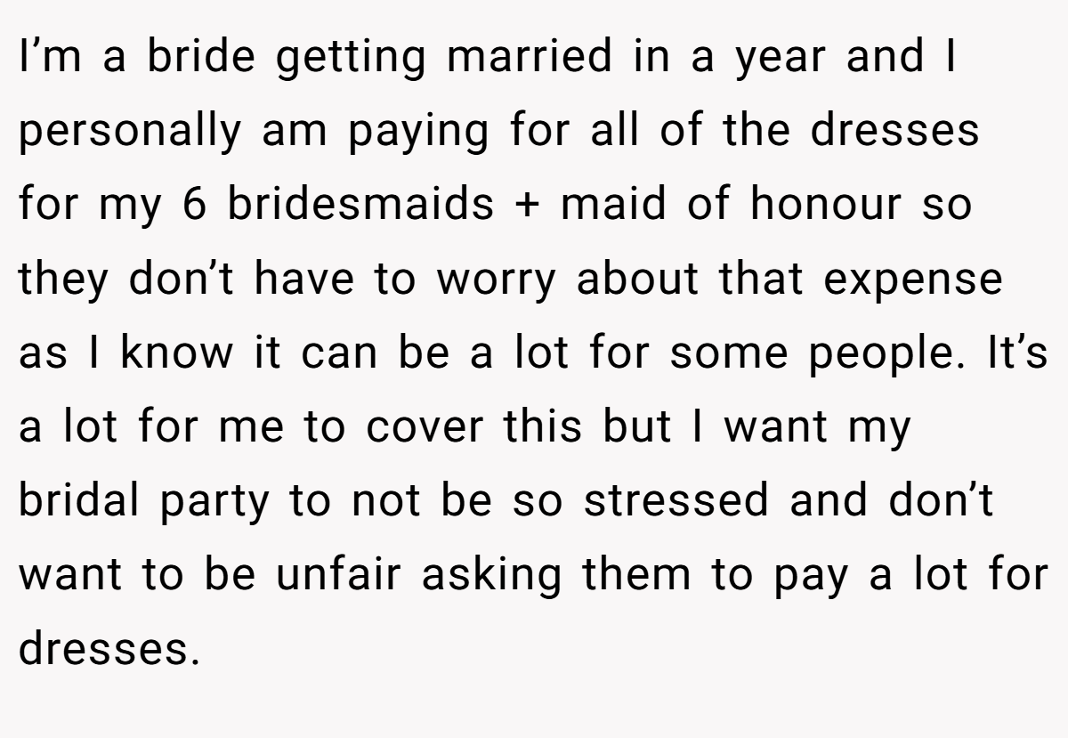 I’m a bride getting married in a year and I personally am paying for all of the dresses for my 6 bridesmaids + maid of honour so they don’t have to worry about that expense as I know it can be a lot for some people. It’s a lot for me to cover this but I want my bridal party to not be so stressed and don’t want to be unfair asking them to pay a lot for dresses.