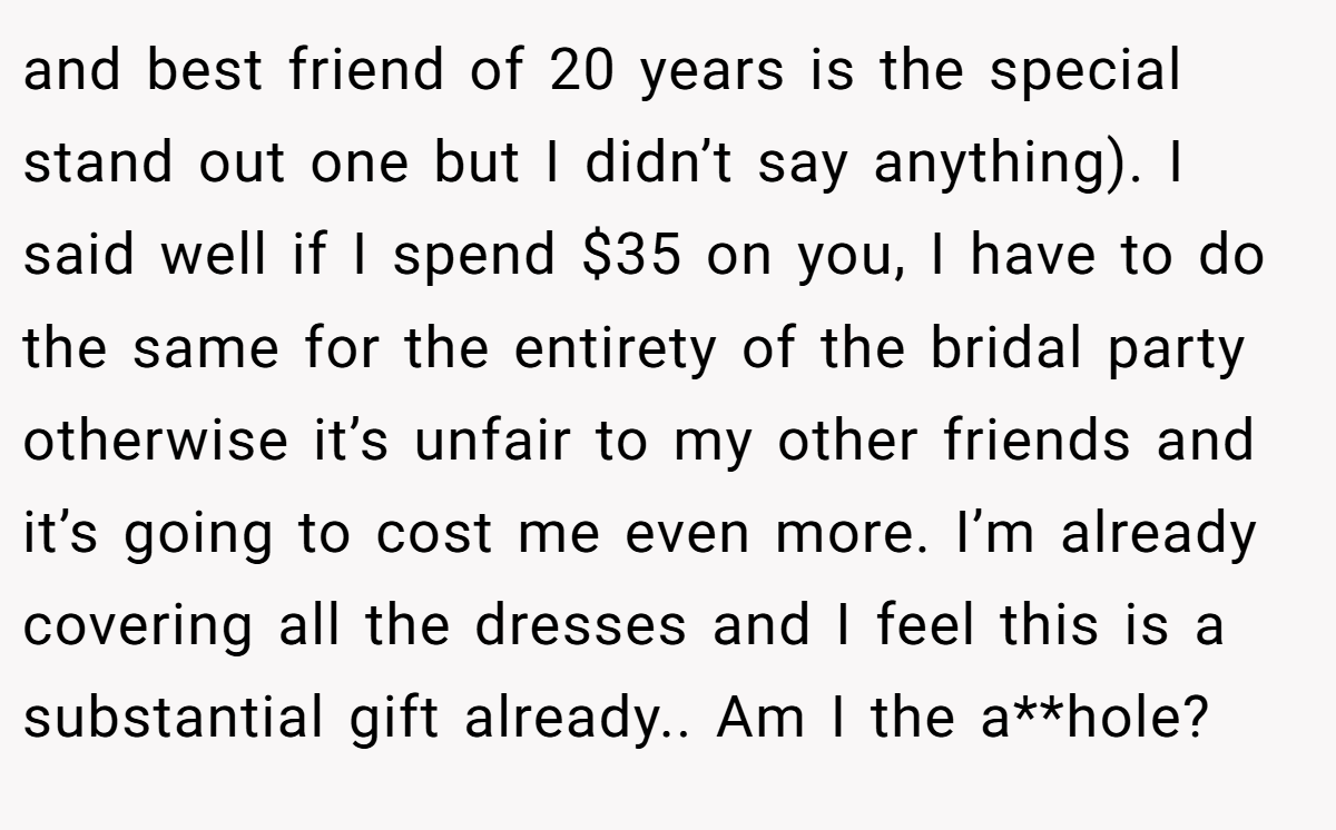 and best friend of 20 years is the special stand out one but I didn’t say anything). I said well if I spend $35 on you, I have to do the same for the entirety of the bridal party otherwise it’s unfair to my other friends and it’s going to cost me even more. I’m already covering all the dresses and I feel this is a substantial gift already.. Am I the a**hole?