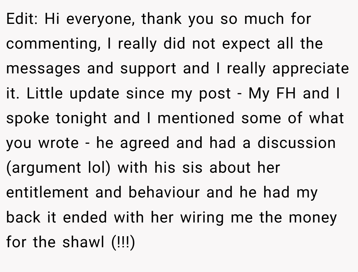 Edit: Hi everyone, thank you so much for commenting, I really did not expect all the messages and support and I really appreciate it. Little update since my post - My FH and I spoke tonight and I mentioned some of what you wrote - he agreed and had a discussion (argument lol) with his sis about her entitlement and behaviour and he had my back it ended with her wiring me the money for the shawl (!!!)