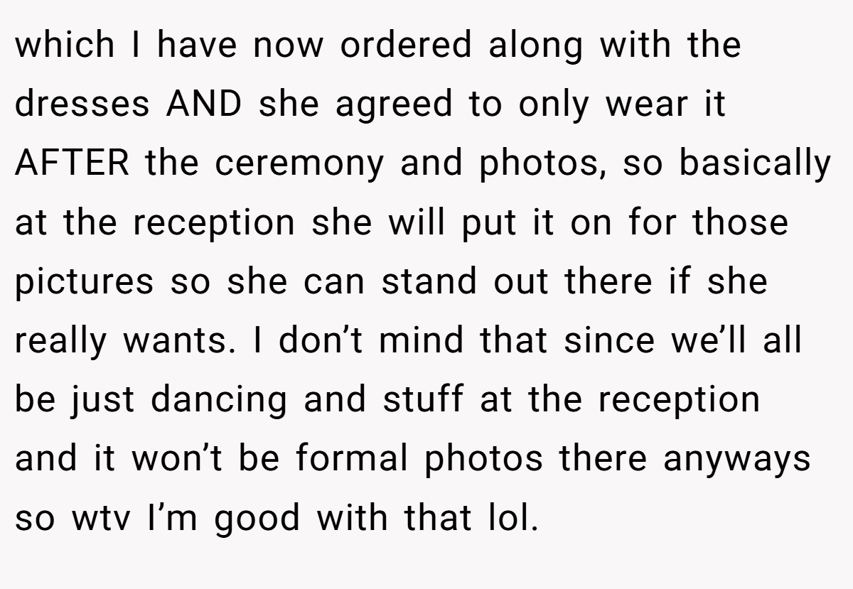 which I have now ordered along with the dresses AND she agreed to only wear it AFTER the ceremony and photos, so basically at the reception she will put it on for those pictures so she can stand out there if she really wants. I don’t mind that since we’ll all be just dancing and stuff at the reception and it won’t be formal photos there anyways so wtv I’m good with that lol.