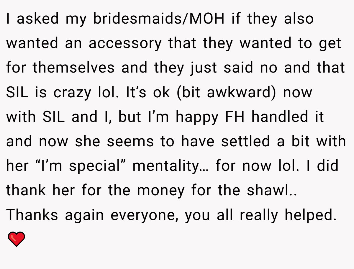 I asked my bridesmaids/MOH if they also wanted an accessory that they wanted to get for themselves and they just said no and that SIL is crazy lol. It’s ok (bit awkward) now with SIL and I, but I’m happy FH handled it and now she seems to have settled a bit with her “I’m special” mentality… for now lol. I did thank her for the money for the shawl.. Thanks again everyone, you all really helped. ❤️