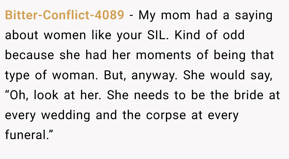 Bitter-Conflict-4089 - My mom had a saying about women like your SIL. Kind of odd because she had her moments of being that type of woman. But, anyway. She would say, “Oh, look at her. She needs to be the bride at every wedding and the corpse at every funeral.”