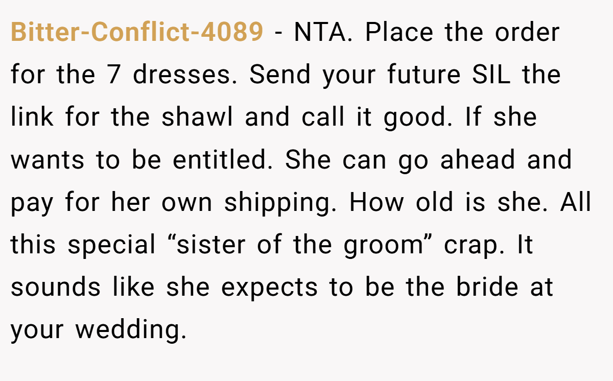 Bitter-Conflict-4089 - NTA. Place the order for the 7 dresses. Send your future SIL the link for the shawl and call it good. If she wants to be entitled. She can go ahead and pay for her own shipping. How old is she. All this special “sister of the groom” crap. It sounds like she expects to be the bride at your wedding.