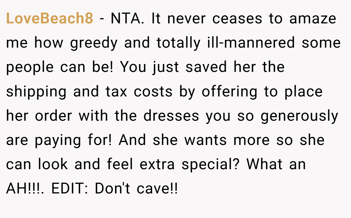 LoveBeach8 - NTA. It never ceases to amaze me how greedy and totally ill-mannered some people can be! You just saved her the shipping and tax costs by offering to place her order with the dresses you so generously are paying for! And she wants more so she can look and feel extra special? What an AH!!!. EDIT: Don't cave!!
