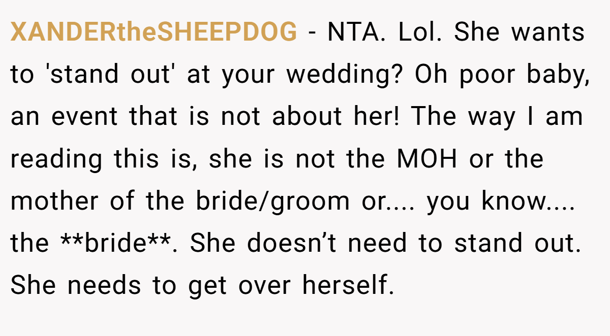 XANDERtheSHEEPDOG - NTA. Lol. She wants to 'stand out' at your wedding? Oh poor baby, an event that is not about her! The way I am reading this is, she is not the MOH or the mother of the bride/groom or.... you know.... the **bride**. She doesn’t need to stand out. She needs to get over herself.