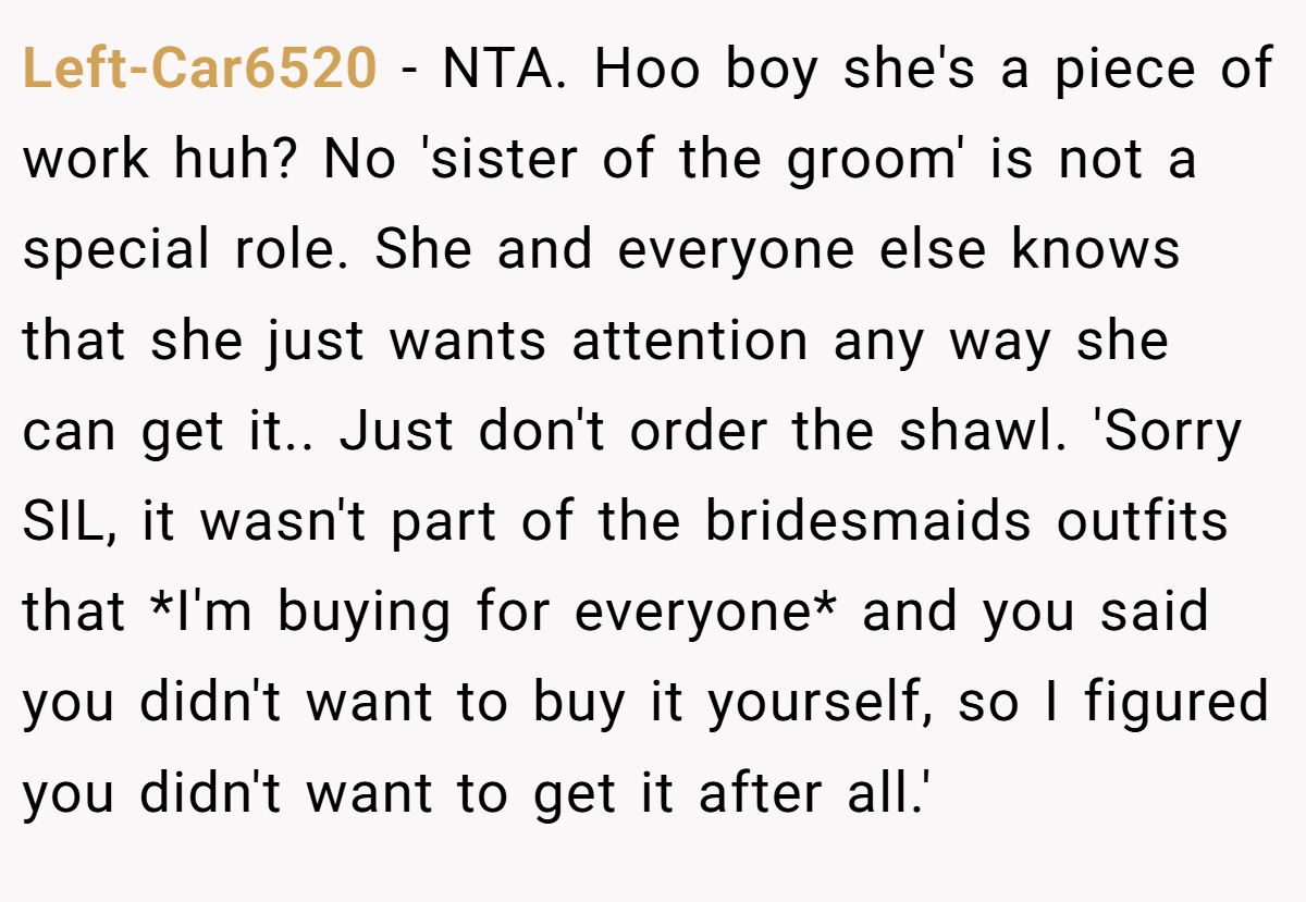 Left-Car6520 - NTA. Hoo boy she's a piece of work huh? No 'sister of the groom' is not a special role. She and everyone else knows that she just wants attention any way she can get it.. Just don't order the shawl. 'Sorry SIL, it wasn't part of the bridesmaids outfits that *I'm buying for everyone* and you said you didn't want to buy it yourself, so I figured you didn't want to get it after all.'