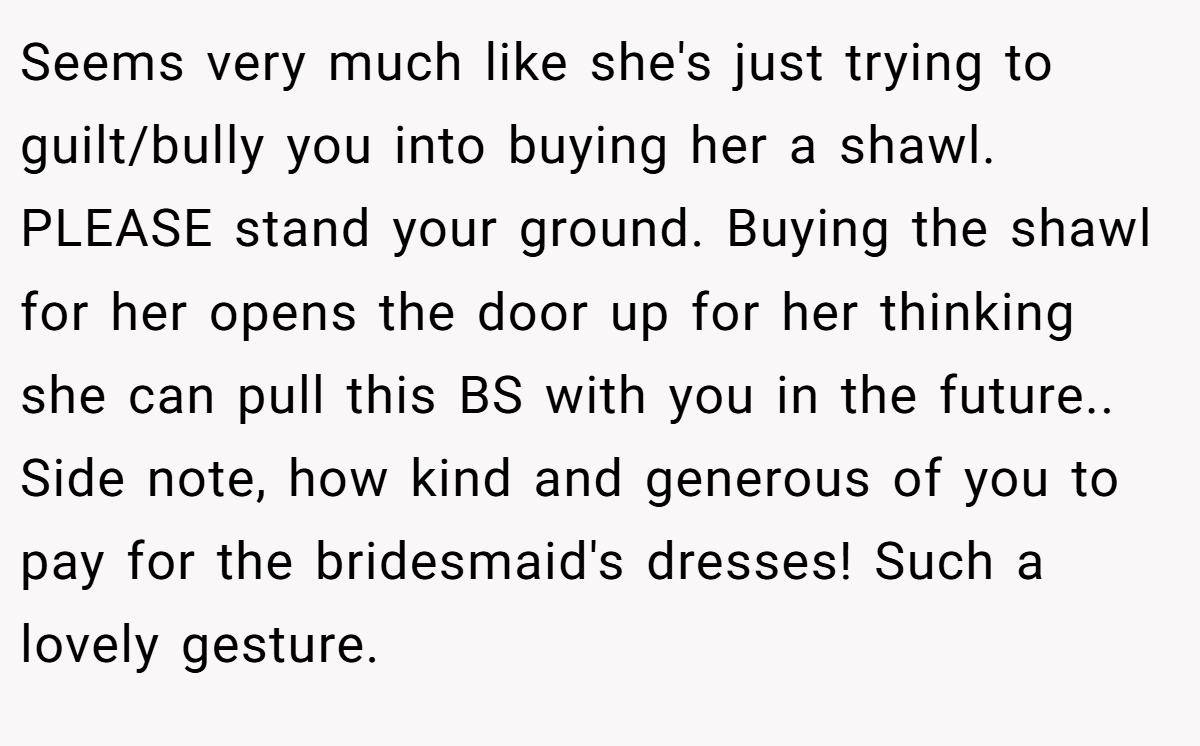 Seems very much like she's just trying to guilt/bully you into buying her a shawl. PLEASE stand your ground. Buying the shawl for her opens the door up for her thinking she can pull this BS with you in the future.. Side note, how kind and generous of you to pay for the bridesmaid's dresses! Such a lovely gesture.