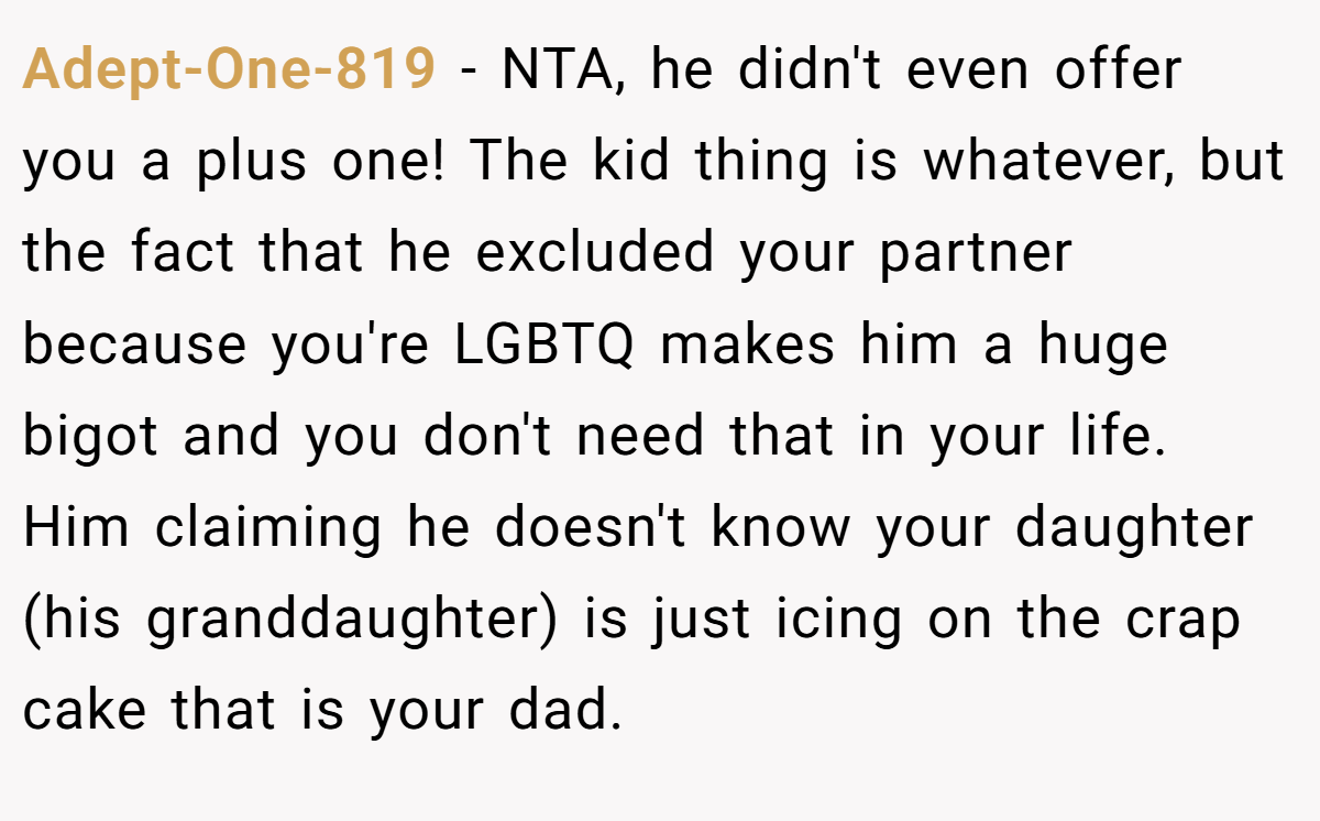 Adept-One-819 − NTA, he didn't even offer you a plus one! The kid thing is whatever, but the fact that he excluded your partner because you're LGBTQ makes him a huge bigot and you don't need that in your life. Him claiming he doesn't know your daughter (his granddaughter) is just icing on the crap cake that is your dad.