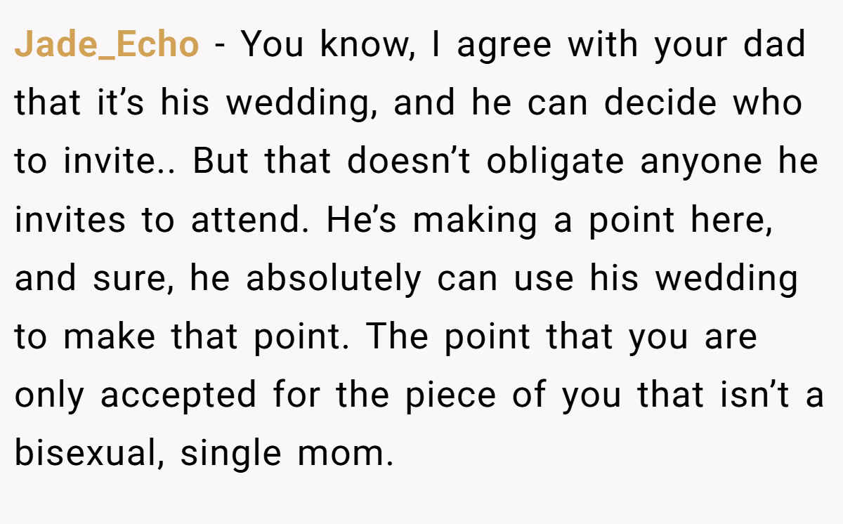 Jade_Echo − You know, I agree with your dad that it’s his wedding, and he can decide who to invite.. But that doesn’t obligate anyone he invites to attend. He’s making a point here, and sure, he absolutely can use his wedding to make that point. The point that you are only accepted for the piece of you that isn’t a bisexual, single mom.