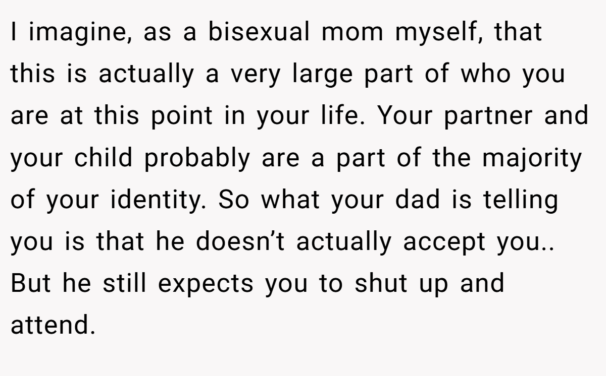 I imagine, as a bisexual mom myself, that this is actually a very large part of who you are at this point in your life. Your partner and your child probably are a part of the majority of your identity. So what your dad is telling you is that he doesn’t actually accept you.. But he still expects you to shut up and attend.