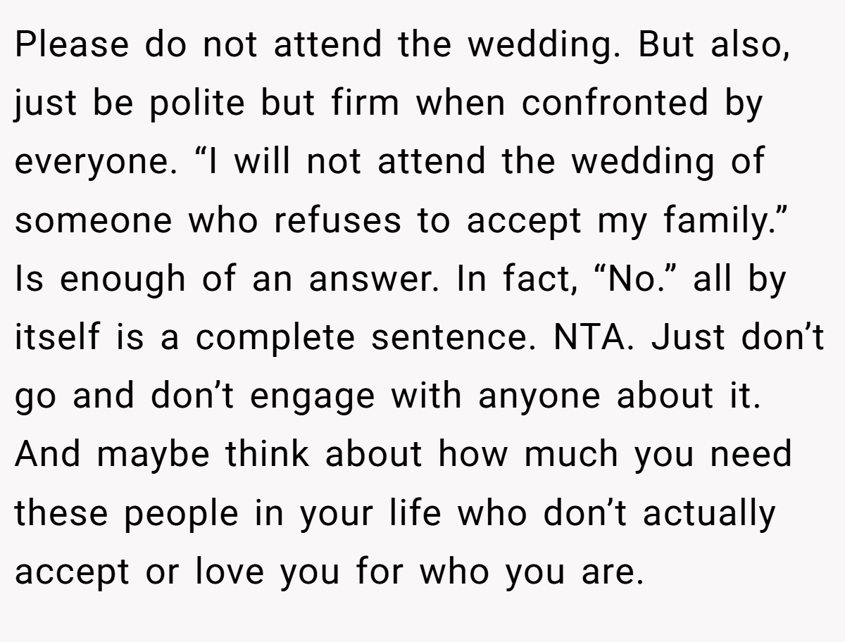 Please do not attend the wedding. But also, just be polite but firm when confronted by everyone. “I will not attend the wedding of someone who refuses to accept my family.” Is enough of an answer. In fact, “No.” all by itself is a complete sentence. NTA. Just don’t go and don’t engage with anyone about it. And maybe think about how much you need these people in your life who don’t actually accept or love you for who you are.