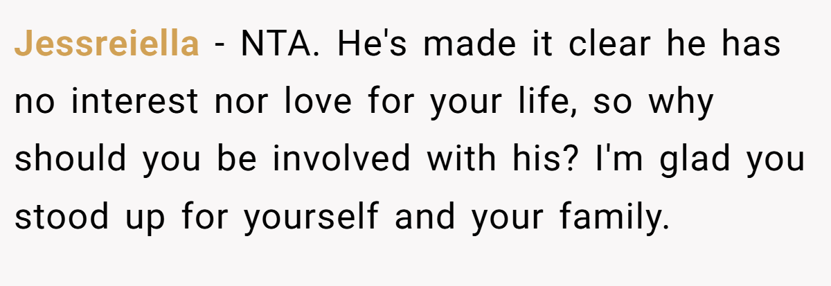 Jessreiella − NTA. He's made it clear he has no interest nor love for your life, so why should you be involved with his? I'm glad you stood up for yourself and your family.