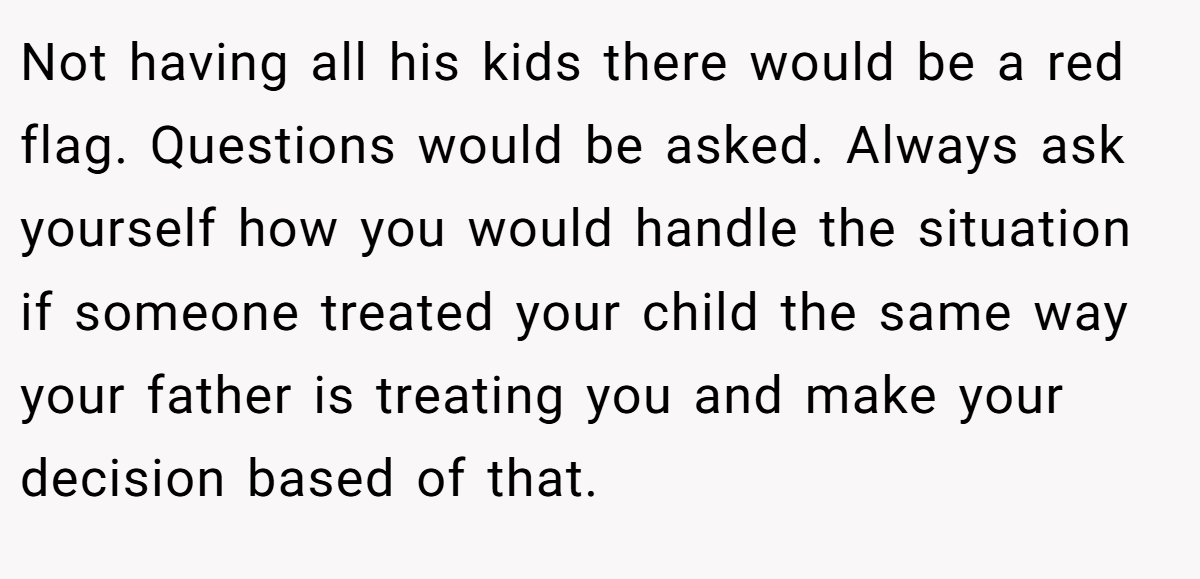 Not having all his kids there would be a red flag. Questions would be asked. Always ask yourself how you would handle the situation if someone treated your child the same way your father is treating you and make your decision based of that.