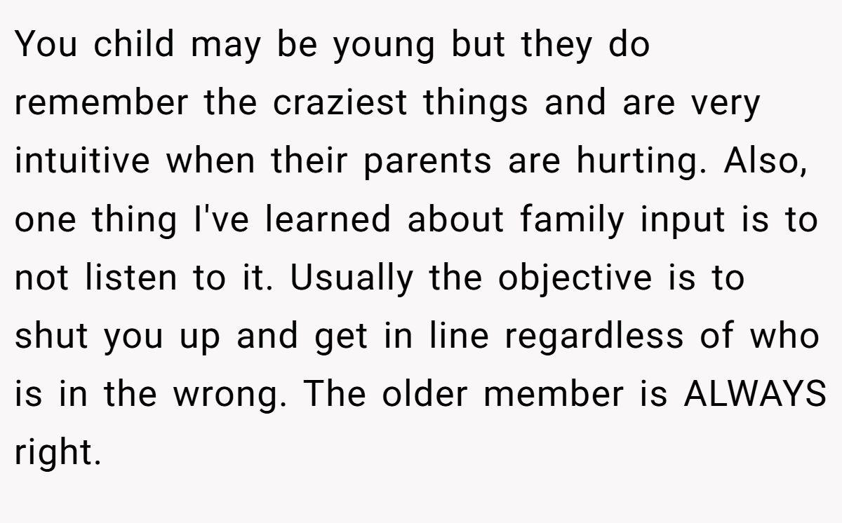 You child may be young but they do remember the craziest things and are very intuitive when their parents are hurting. Also, one thing I've learned about family input is to not listen to it. Usually the objective is to shut you up and get in line regardless of who is in the wrong. The older member is ALWAYS right.