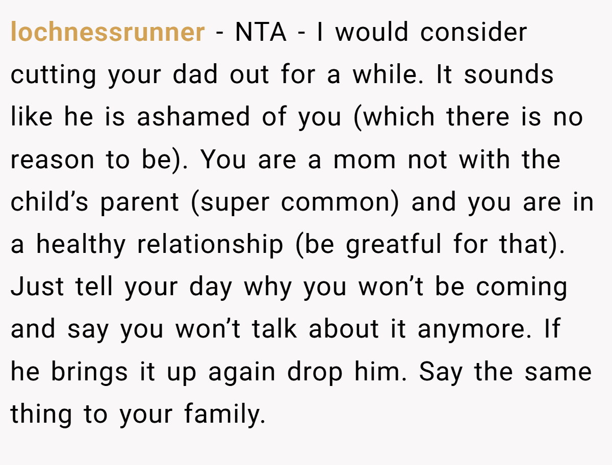 lochnessrunner − NTA - I would consider cutting your dad out for a while. It sounds like he is ashamed of you (which there is no reason to be). You are a mom not with the child’s parent (super common) and you are in a healthy relationship (be greatful for that). Just tell your day why you won’t be coming and say you won’t talk about it anymore. If he brings it up again drop him. Say the same thing to your family.