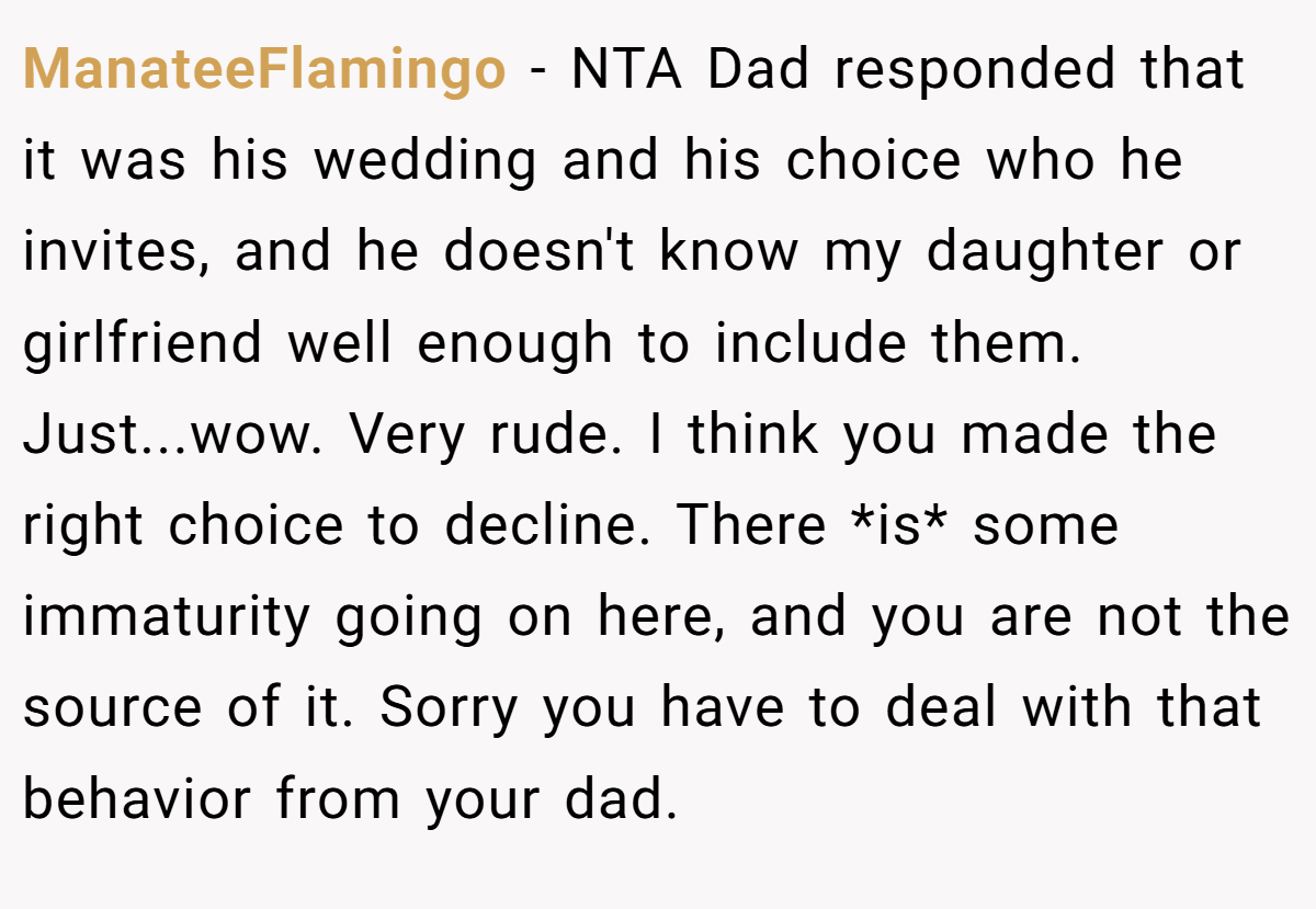 ManateeFlamingo − NTA Dad responded that it was his wedding and his choice who he invites, and he doesn't know my daughter or girlfriend well enough to include them. Just...wow. Very rude. I think you made the right choice to decline. There *is* some immaturity going on here, and you are not the source of it. Sorry you have to deal with that behavior from your dad.