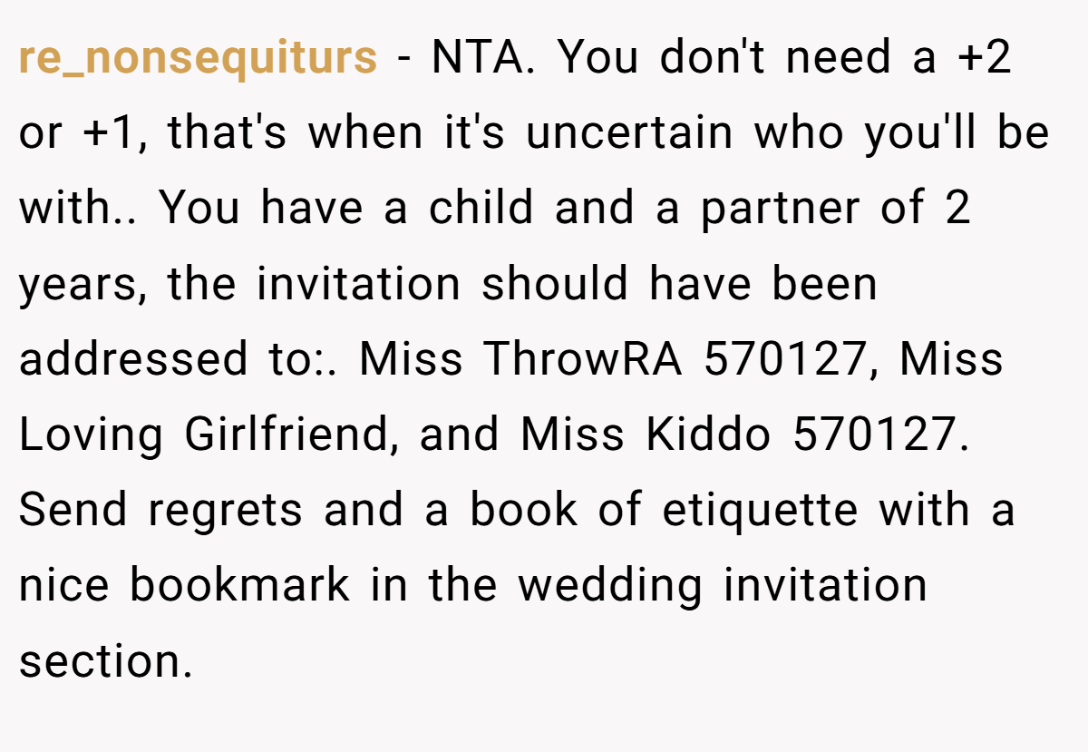 re_nonsequiturs − NTA. You don't need a +2 or +1, that's when it's uncertain who you'll be with.. You have a child and a partner of 2 years, the invitation should have been addressed to:. Miss ThrowRA 570127, Miss Loving Girlfriend, and Miss Kiddo 570127. Send regrets and a book of etiquette with a nice bookmark in the wedding invitation section.