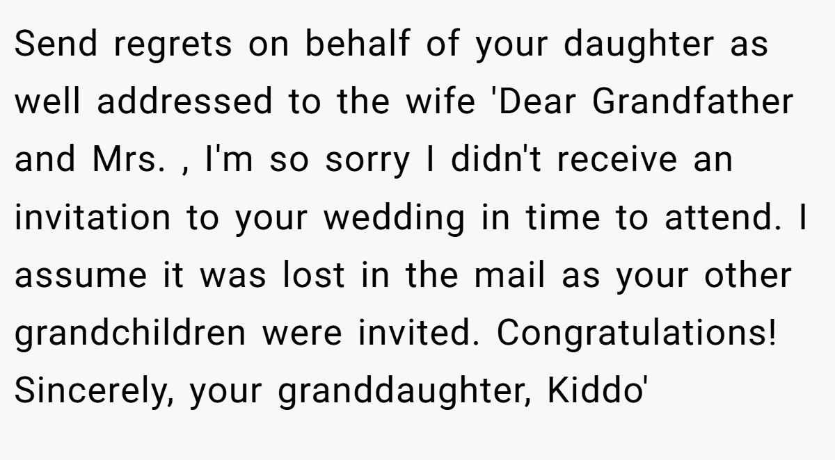 Send regrets on behalf of your daughter as well addressed to the wife 'Dear Grandfather and Mrs. , I'm so sorry I didn't receive an invitation to your wedding in time to attend. I assume it was lost in the mail as your other grandchildren were invited. Congratulations! Sincerely, your granddaughter, Kiddo'