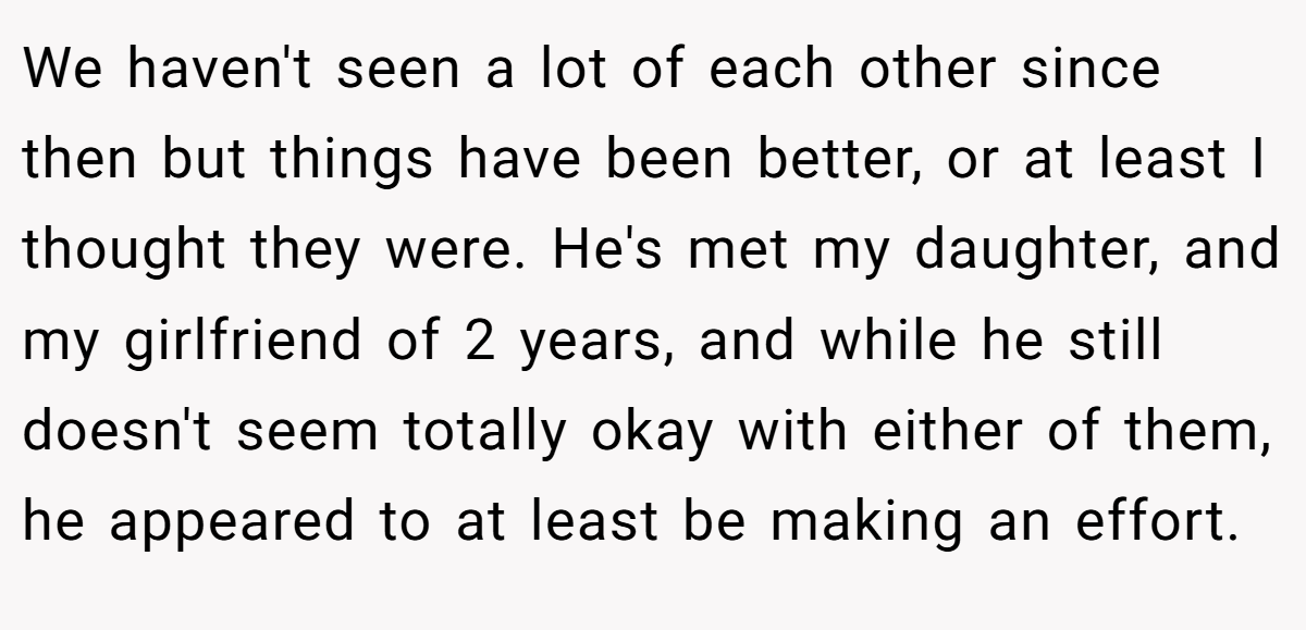 We haven't seen a lot of each other since then but things have been better, or at least I thought they were. He's met my daughter, and my girlfriend of 2 years, and while he still doesn't seem totally okay with either of them, he appeared to at least be making an effort.