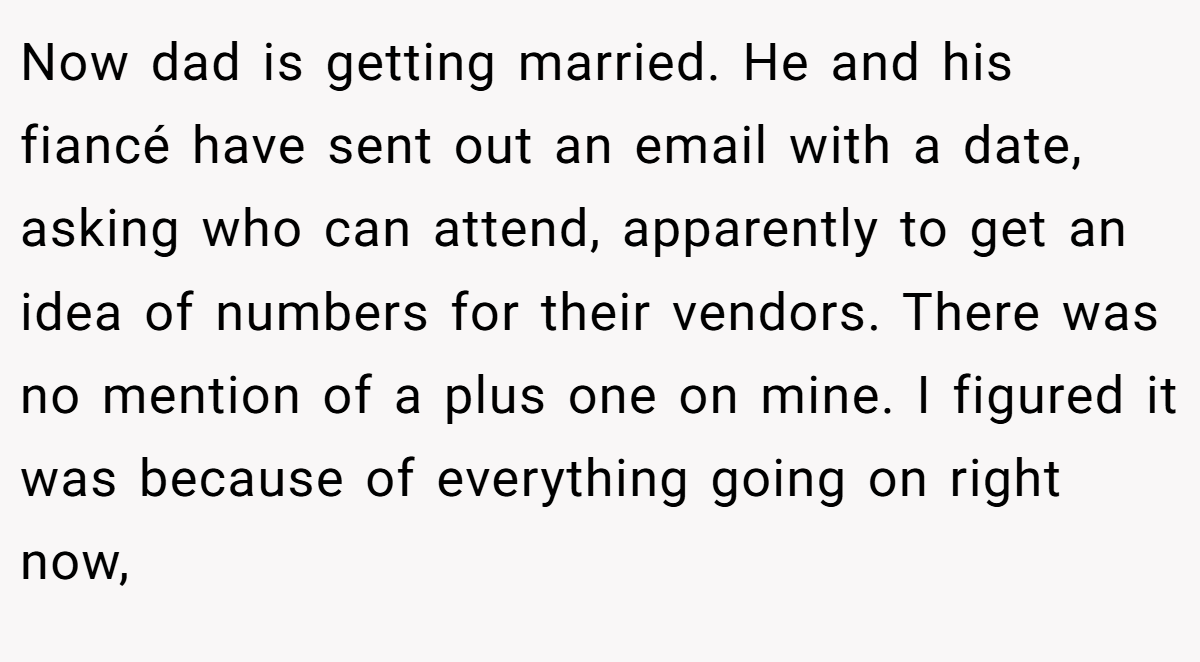 Now dad is getting married. He and his fiancé have sent out an email with a date, asking who can attend, apparently to get an idea of numbers for their vendors. There was no mention of a plus one on mine. I figured it was because of everything going on right now,