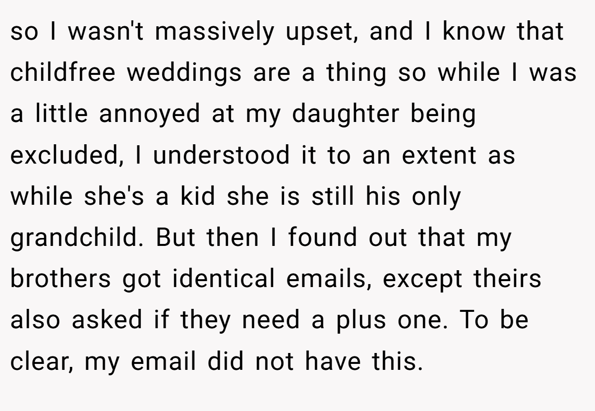 so I wasn't massively upset, and I know that childfree weddings are a thing so while I was a little annoyed at my daughter being excluded, I understood it to an extent as while she's a kid she is still his only grandchild. But then I found out that my brothers got identical emails, except theirs also asked if they need a plus one. To be clear, my email did not have this.