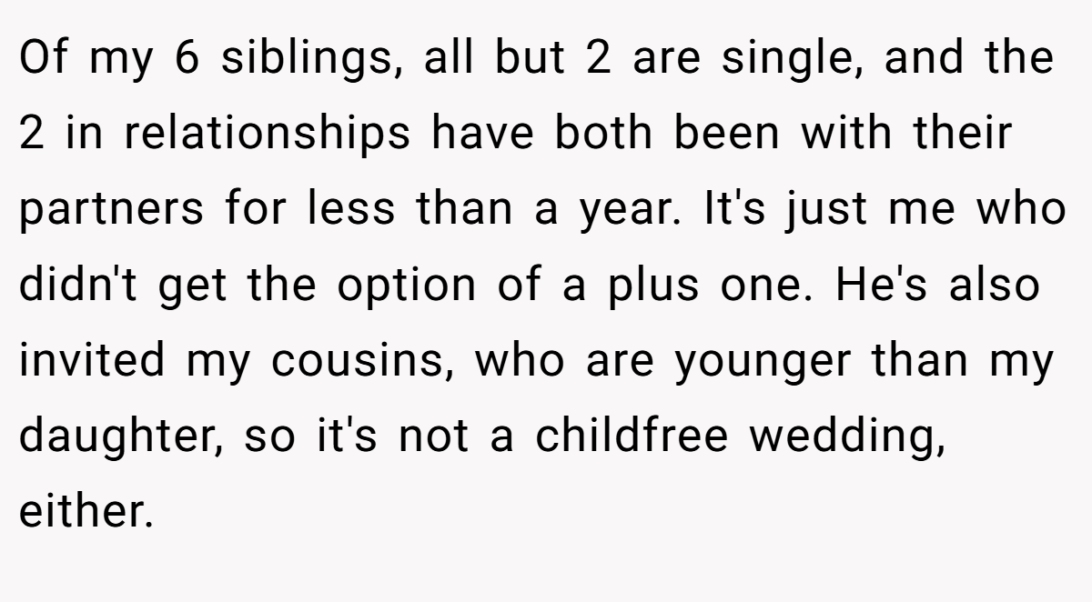 Of my 6 siblings, all but 2 are single, and the 2 in relationships have both been with their partners for less than a year. It's just me who didn't get the option of a plus one. He's also invited my cousins, who are younger than my daughter, so it's not a childfree wedding, either.