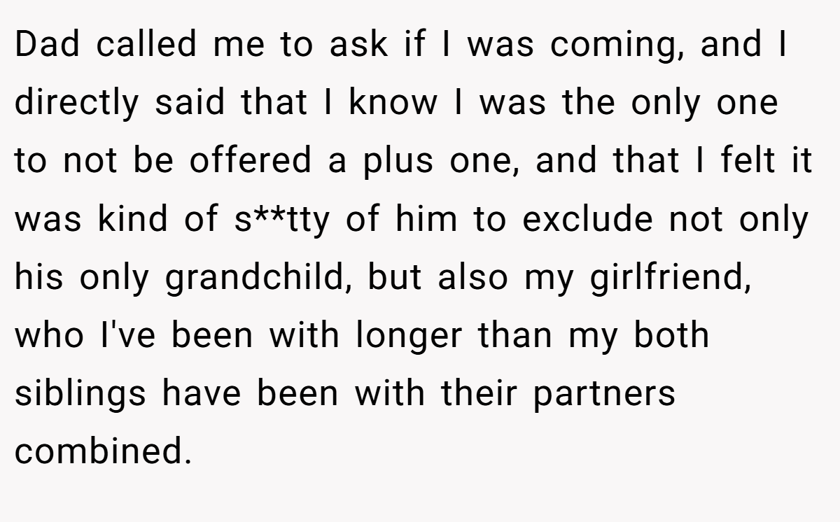 Dad called me to ask if I was coming, and I directly said that I know I was the only one to not be offered a plus one, and that I felt it was kind of s**tty of him to exclude not only his only grandchild, but also my girlfriend, who I've been with longer than my both siblings have been with their partners combined.