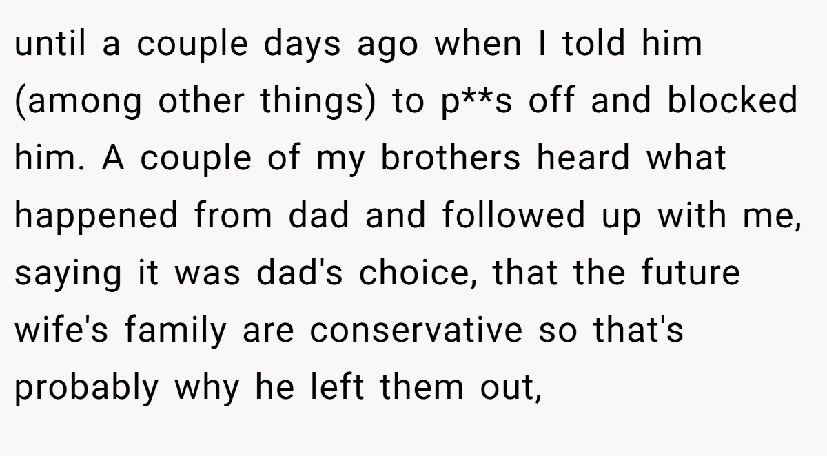 until a couple days ago when I told him (among other things) to p**s off and blocked him. A couple of my brothers heard what happened from dad and followed up with me, saying it was dad's choice, that the future wife's family are conservative so that's probably why he left them out,