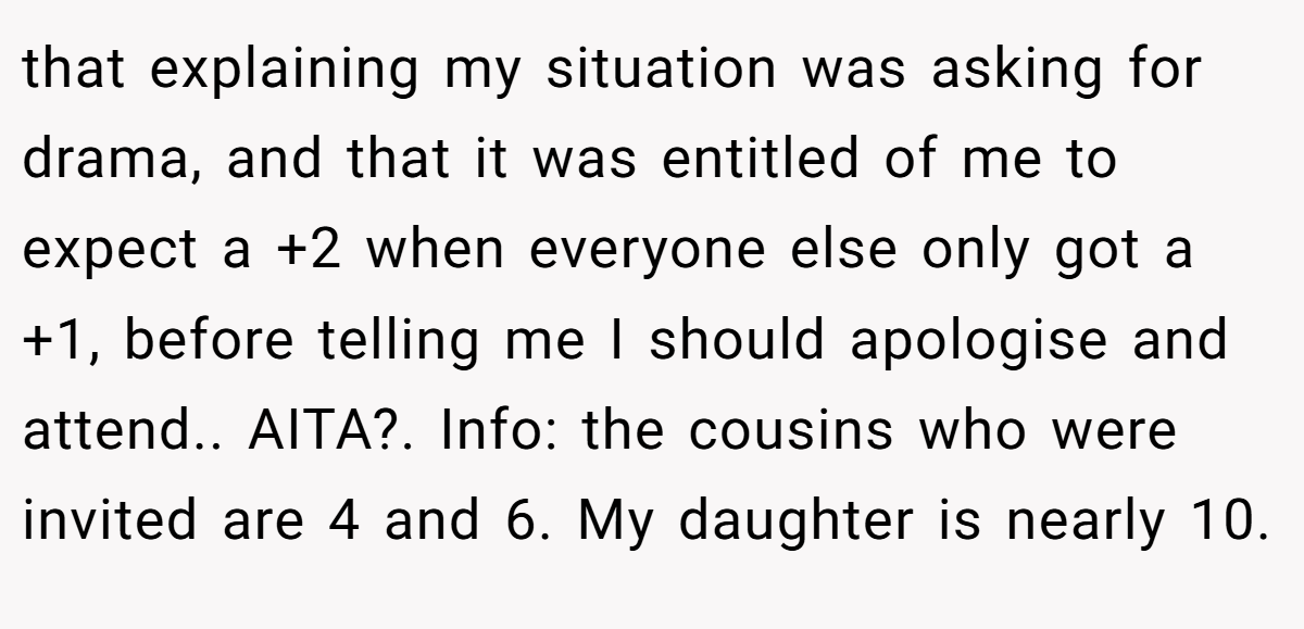 that explaining my situation was asking for drama, and that it was entitled of me to expect a +2 when everyone else only got a +1, before telling me I should apologise and attend.. AITA?. Info: the cousins who were invited are 4 and 6. My daughter is nearly 10.