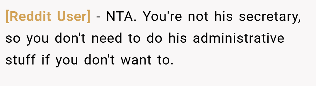 [Reddit User] − NTA. You're not his secretary, so you don't need to do his administrative stuff if you don't want to.